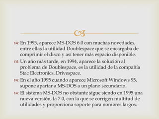 
 En 1993, aparece MS-DOS 6.0 con muchas novedades,
entre ellas la utilidad Doublespace que se encargaba de
comprimir el disco y así tener más espacio disponible.
 Un año más tarde, en 1994, aparece la solución al
problema de Doublespace, es la utilidad de la compañía
Stac Electronics, Drivespace.
 En el año 1995 cuando aparece Microsoft Windows 95,
supone apartar a MS-DOS a un plano secundario.
 El sistema MS-DOS no obstante sigue siendo en 1995 una
nueva versión, la 7.0, con la que se corrigen multitud de
utilidades y proporciona soporte para nombres largos.

 