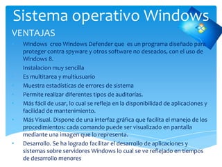 Sistema operativo Windows
VENTAJAS
• Windows creo Windows Defender que es un programa diseñado para
proteger contra spyware y otros software no deseados, con el uso de
Windows 8.
• Instalacion muy sencilla
• Es multitarea y multiusuario
• Muestra estadísticas de errores de sistema
• Permite realizar diferentes tipos de auditorías.
• Más fácil de usar, lo cual se refleja en la disponibilidad de aplicaciones y
facilidad de mantenimiento.
• Más Visual. Dispone de una interfaz gráfica que facilita el manejo de los
procedimientos: cada comando puede ser visualizado en pantalla
mediante una imagen que lo representa.
• Desarrollo. Se ha logrado facilitar el desarrollo de aplicaciones y
sistemas sobre servidores Windows lo cual se ve reflejado en tiempos
de desarrollo menores
 