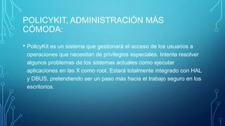 POLICYKIT, ADMINISTRACIÓN MÁS
CÓMODA:
• PolicyKit es un sistema que gestionará el acceso de los usuarios a
operaciones que necesitan de privilegios especiales. Intenta resolver
algunos problemas de los sistemas actuales como ejecutar
aplicaciones en las X como root. Estará totalmente integrado con HAL
y DBUS, pretendiendo ser un paso más hacia el trabajo seguro en los
escritorios.

 