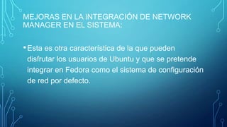 MEJORAS EN LA INTEGRACIÓN DE NETWORK
MANAGER EN EL SISTEMA:

• Esta es otra característica de la que pueden
disfrutar los usuarios de Ubuntu y que se pretende
integrar en Fedora como el sistema de configuración
de red por defecto.

 