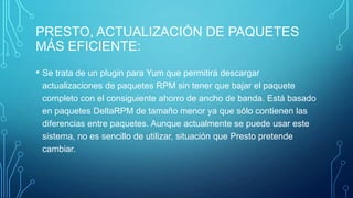 PRESTO, ACTUALIZACIÓN DE PAQUETES
MÁS EFICIENTE:
• Se trata de un plugin para Yum que permitirá descargar
actualizaciones de paquetes RPM sin tener que bajar el paquete
completo con el consiguiente ahorro de ancho de banda. Está basado
en paquetes DeltaRPM de tamaño menor ya que sólo contienen las
diferencias entre paquetes. Aunque actualmente se puede usar este
sistema, no es sencillo de utilizar, situación que Presto pretende
cambiar.

 