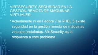 VIRTSECURITY, SEGURIDAD EN LA
GESTIÓN REMOTA DE MÁQUINAS
VIRTUALES:

• Actualmente ni en Fedora 7 ni RHEL 5 existe
seguridad en la gestión remota de máquinas
virtuales instaladas. VirtSecurity es la
respuesta a este problema.

 