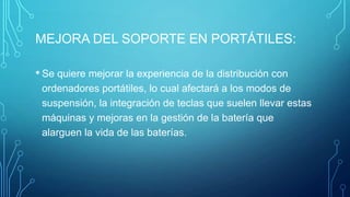 MEJORA DEL SOPORTE EN PORTÁTILES:
• Se quiere mejorar la experiencia de la distribución con
ordenadores portátiles, lo cual afectará a los modos de
suspensión, la integración de teclas que suelen llevar estas
máquinas y mejoras en la gestión de la batería que
alarguen la vida de las baterías.

 