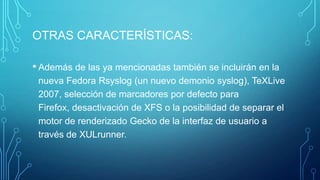 OTRAS CARACTERÍSTICAS:
• Además de las ya mencionadas también se incluirán en la
nueva Fedora Rsyslog (un nuevo demonio syslog), TeXLive
2007, selección de marcadores por defecto para
Firefox, desactivación de XFS o la posibilidad de separar el
motor de renderizado Gecko de la interfaz de usuario a
través de XULrunner.

 