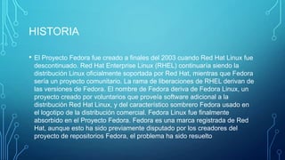 HISTORIA
•

El Proyecto Fedora fue creado a finales del 2003 cuando Red Hat Linux fue
descontinuado. Red Hat Enterprise Linux (RHEL) continuaría siendo la
distribución Linux oficialmente soportada por Red Hat, mientras que Fedora
sería un proyecto comunitario. La rama de liberaciones de RHEL derivan de
las versiones de Fedora. El nombre de Fedora deriva de Fedora Linux, un
proyecto creado por voluntarios que proveía software adicional a la
distribución Red Hat Linux, y del característico sombrero Fedora usado en
el logotipo de la distribución comercial. Fedora Linux fue finalmente
absorbido en el Proyecto Fedora. Fedora es una marca registrada de Red
Hat, aunque esto ha sido previamente disputado por los creadores del
proyecto de repositorios Fedora, el problema ha sido resuelto

 