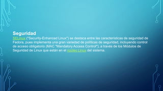 Seguridad
SELinux ("Security-Enhanced Linux") se destaca entre las características de seguridad de
Fedora, pues implementa una gran variedad de políticas de seguridad, incluyendo control
de acceso obligatorio (MAC "Mandatory Access Control"), a través de los Módulos de
Seguridad de Linux que están en el núcleo Linux del sistema.

 