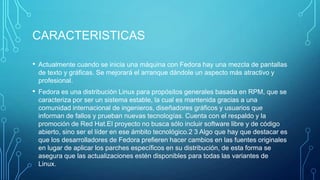 CARACTERISTICAS
• Actualmente cuando se inicia una máquina con Fedora hay una mezcla de pantallas
de texto y gráficas. Se mejorará el arranque dándole un aspecto más atractivo y
profesional.

• Fedora es una distribución Linux para propósitos generales basada en RPM, que se
caracteriza por ser un sistema estable, la cual es mantenida gracias a una
comunidad internacional de ingenieros, diseñadores gráficos y usuarios que
informan de fallos y prueban nuevas tecnologías. Cuenta con el respaldo y la
promoción de Red Hat.El proyecto no busca sólo incluir software libre y de código
abierto, sino ser el líder en ese ámbito tecnológico.2 3 Algo que hay que destacar es
que los desarrolladores de Fedora prefieren hacer cambios en las fuentes originales
en lugar de aplicar los parches específicos en su distribución, de esta forma se
asegura que las actualizaciones estén disponibles para todas las variantes de
Linux.

 