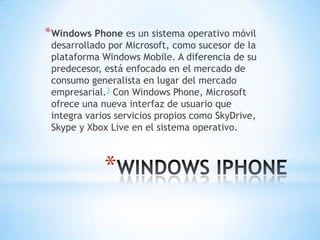 *
*Windows Phone es un sistema operativo móvil
desarrollado por Microsoft, como sucesor de la
plataforma Windows Mobile. A diferencia de su
predecesor, está enfocado en el mercado de
consumo generalista en lugar del mercado
empresarial.3 Con Windows Phone, Microsoft
ofrece una nueva interfaz de usuario que
integra varios servicios propios como SkyDrive,
Skype y Xbox Live en el sistema operativo.
 