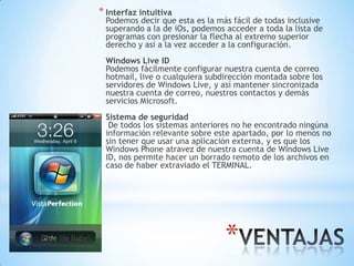 *
* Interfaz intuitiva
Podemos decir que esta es la más fácil de todas inclusive
superando a la de iOs, podemos acceder a toda la lista de
programas con presionar la flecha al extremo superior
derecho y así a la vez acceder a la configuración.
Windows Live ID
Podemos fácilmente configurar nuestra cuenta de correo
hotmail, live o cualquiera subdirección montada sobre los
servidores de Windows Live, y así mantener sincronizada
nuestra cuenta de correo, nuestros contactos y demás
servicios Microsoft.
Sistema de seguridad
De todos los sistemas anteriores no he encontrado ningúna
información relevante sobre este apartado, por lo menos no
sin tener que usar una aplicación externa, y es que los
Windows Phone atravez de nuestra cuenta de Windows Live
ID, nos permite hacer un borrado remoto de los archivos en
caso de haber extraviado el TERMINAL.
 