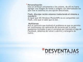 *
* Personalización
Esta se atribuye unicamente a los colores, de allí en fuera
agregar una imagen de fondo o widgets con libertad(solo los
que trae el sistema) es una opción descartada.
Flash, disculpe recién estamos traduciendo el sistema a
mandarín
Al igual que iOS Windows Phone(WP) no es compatible con
Flash, creo que ni sabe que es eso .
Multitareas
Acá al contrario que Android el problema es que no permite
ser multitareas con aplicación de terceros por lo tanto
quedamos limitados a que si cerramos por ejemplo el App de
Facebook, debemos de volver a abrirle y recargarlo de
nuevo.
 