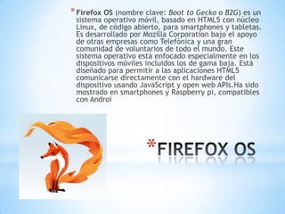 *
*Firefox OS (nombre clave: Boot to Gecko o B2G) es un
sistema operativo móvil, basado en HTML5 con núcleo
Linux, de código abierto, para smartphones y tabletas.
Es desarrollado por Mozilla Corporation bajo el apoyo
de otras empresas como Telefónica y una gran
comunidad de voluntarios de todo el mundo. Este
sistema operativo está enfocado especialmente en los
dispositivos móviles incluidos los de gama baja. Está
diseñado para permitir a las aplicaciones HTML5
comunicarse directamente con el hardware del
dispositivo usando JavaScript y open web APIs.Ha sido
mostrado en smartphones y Raspberry pi, compatibles
con Androi
 