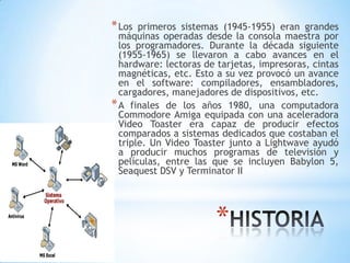 *
*Los primeros sistemas (1945-1955) eran grandes
máquinas operadas desde la consola maestra por
los programadores. Durante la década siguiente
(1955-1965) se llevaron a cabo avances en el
hardware: lectoras de tarjetas, impresoras, cintas
magnéticas, etc. Esto a su vez provocó un avance
en el software: compiladores, ensambladores,
cargadores, manejadores de dispositivos, etc.
*A finales de los años 1980, una computadora
Commodore Amiga equipada con una aceleradora
Video Toaster era capaz de producir efectos
comparados a sistemas dedicados que costaban el
triple. Un Video Toaster junto a Lightwave ayudó
a producir muchos programas de televisión y
películas, entre las que se incluyen Babylon 5,
Seaquest DSV y Terminator II
 