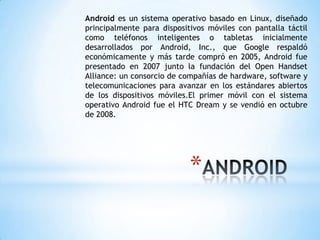 *
Android es un sistema operativo basado en Linux, diseñado
principalmente para dispositivos móviles con pantalla táctil
como teléfonos inteligentes o tabletas inicialmente
desarrollados por Android, Inc., que Google respaldó
económicamente y más tarde compró en 2005, Android fue
presentado en 2007 junto la fundación del Open Handset
Alliance: un consorcio de compañías de hardware, software y
telecomunicaciones para avanzar en los estándares abiertos
de los dispositivos móviles.El primer móvil con el sistema
operativo Android fue el HTC Dream y se vendió en octubre
de 2008.
 