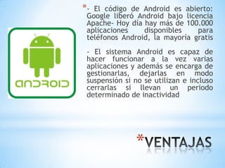 *
*- El código de Android es abierto:
Google liberó Android bajo licencia
Apache- Hoy día hay más de 100.000
aplicaciones disponibles para
teléfonos Android, la mayoría gratis
- El sistema Android es capaz de
hacer funcionar a la vez varias
aplicaciones y además se encarga de
gestionarlas, dejarlas en modo
suspensión si no se utilizan e incluso
cerrarlas si llevan un periodo
determinado de inactividad
 