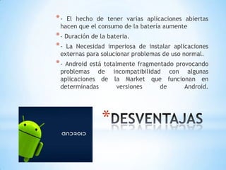 *
*- El hecho de tener varias aplicaciones abiertas
hacen que el consumo de la batería aumente
*- Duración de la bateria.
*- La Necesidad imperiosa de instalar aplicaciones
externas para solucionar problemas de uso normal.
*- Android está totalmente fragmentado provocando
problemas de incompatibilidad con algunas
aplicaciones de la Market que funcionan en
determinadas versiones de Android.
 