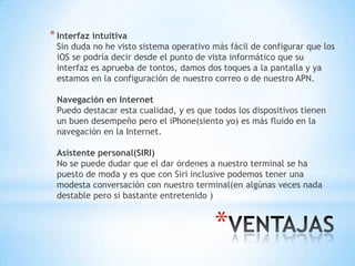 *
*Interfaz intuitiva
Sin duda no he visto sistema operativo más fácil de configurar que los
iOS se podría decir desde el punto de vista informático que su
interfaz es aprueba de tontos, damos dos toques a la pantalla y ya
estamos en la configuración de nuestro correo o de nuestro APN.
Navegación en Internet
Puedo destacar esta cualidad, y es que todos los dispositivos tienen
un buen desempeño pero el iPhone(siento yo) es más fluido en la
navegación en la Internet.
Asistente personal(SIRI)
No se puede dudar que el dar órdenes a nuestro terminal se ha
puesto de moda y es que con Siri inclusive podemos tener una
modesta conversación con nuestro terminal(en algúnas veces nada
destable pero si bastante entretenido )
 