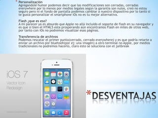 *
* Personalización
Agregandolé humor podemos decir que las modificaciones son cerradas, cerradas
everywhere por lo menos por medios legales según la garantía son nulos, creó no estoy
seguro pero ni el fondo de pantalla podemos cambiar a nuestro dispositivo por lo tanto si
te gusta personalizar el smartphone iOs no es tu mejor alternativa.
Flash ¿que es eso?
A mí parecer ya es absurdo que Apple no allá incluido el soporte de flash en su navegador y
es que si bien el HTML5 esta prosperando aún encontramos Flash en miles de sitios web,
por tanto con iOs no podremos visualizar esas páginas.
Transferencia de archivos
Podemos rescatar el primer punto(cerrado, cerrado everywhere) y es que podría retarte a
enviar un archivo por bluetooh(por ej: una imagén) a otro terminal no Apple, por medios
tradicionales no podremos hacerlo, claro esto se soluciona con el jailbreak
 