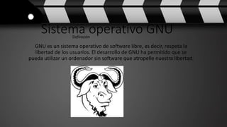 Sistema operativo GNU
GNU es un sistema operativo de software libre, es decir, respeta la
libertad de los usuarios. El desarrollo de GNU ha permitido que se
pueda utilizar un ordenador sin software que atropelle nuestra libertad.
Definición
 