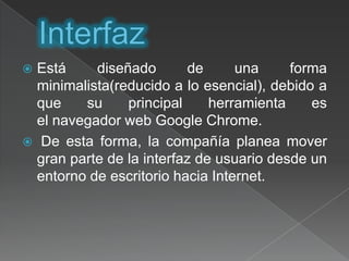 InterfazEstá diseñado de una forma minimalista(reducido a lo esencial), debido a que su principal herramienta es el navegador web Google Chrome.De esta forma, la compañía planea mover gran parte de la interfaz de usuario desde un entorno de escritorio hacia Internet.