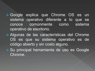 Google explica que Chrome OS es un sistema operativo diferente a lo que se conoce comúnmente como sistema operativo de escritorio.Algunas de las características del Chrome OS es que su sistema operativo es de código abierto y sin costo alguno.Su principal herramienta de uso es Google Chrome.
