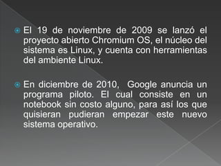 El 19 de noviembre de 2009 se lanzó el proyecto abierto ChromiumOS,el núcleo del sistema es Linux, y cuenta con herramientas del ambiente Linux.En diciembre de 2010,  Google anuncia un programa piloto. El cual consiste en un notebook sin costo alguno, para así los que quisieran pudieran empezar este nuevo sistema operativo.