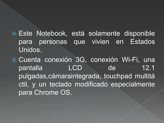 Este Notebook, está solamente disponible para personas que vivien en Estados Unidos.  Cuenta conexión 3G, conexión Wi-Fi, una pantalla LCD de 12.1 pulgadas,cámaraintegrada, touchpad multitáctil, y un teclado modificado especialmente para ChromeOS. 