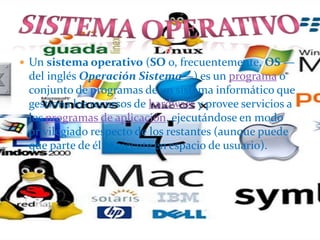  Un sistema operativo (SO o, frecuentemente, OS —
del inglés Operación Sistema—) es un programa o
conjunto de programas de un sistema informático que
gestiona los recursos de hardware y provee servicios a
los programas de aplicación, ejecutándose en modo
privilegiado respecto de los restantes (aunque puede
que parte de él se ejecute en espacio de usuario).
 