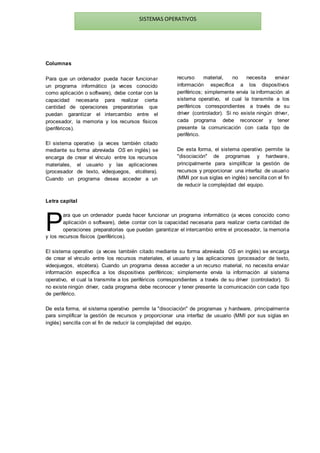 SISTEMAS OPERATIVOS
Columnas
Para que un ordenador pueda hacer funcionar
un programa informático (a veces conocido
como aplicación o software), debe contar con la
capacidad necesaria para realizar cierta
cantidad de operaciones preparatorias que
puedan garantizar el intercambio entre el
procesador, la memoria y los recursos físicos
(periféricos).
El sistema operativo (a veces también citado
mediante su forma abreviada OS en inglés) se
encarga de crear el vínculo entre los recursos
materiales, el usuario y las aplicaciones
(procesador de texto, videojuegos, etcétera).
Cuando un programa desea acceder a un
recurso material, no necesita enviar
información específica a los dispositivos
periféricos; simplemente envía la información al
sistema operativo, el cual la transmite a los
periféricos correspondientes a través de su
driver (controlador). Si no existe ningún driver,
cada programa debe reconocer y tener
presente la comunicación con cada tipo de
periférico.
De esta forma, el sistema operativo permite la
"disociación" de programas y hardware,
principalmente para simplificar la gestión de
recursos y proporcionar una interfaz de usuario
(MMI por sus siglas en inglés) sencilla con el fin
de reducir la complejidad del equipo.
Letra capital
ara que un ordenador pueda hacer funcionar un programa informático (a veces conocido como
aplicación o software), debe contar con la capacidad necesaria para realizar cierta cantidad de
operaciones preparatorias que puedan garantizar el intercambio entre el procesador, la memoria
y los recursos físicos (periféricos).
El sistema operativo (a veces también citado mediante su forma abreviada OS en inglés) se encarga
de crear el vínculo entre los recursos materiales, el usuario y las aplicaciones (procesador de texto,
videojuegos, etcétera). Cuando un programa desea acceder a un recurso material, no necesita enviar
información específica a los dispositivos periféricos; simplemente envía la información al sistema
operativo, el cual la transmite a los periféricos correspondientes a través de su driver (controlador). Si
no existe ningún driver, cada programa debe reconocer y tener presente la comunicación con cada tipo
de periférico.
De esta forma, el sistema operativo permite la "disociación" de programas y hardware, principalmente
para simplificar la gestión de recursos y proporcionar una interfaz de usuario (MMI por sus siglas en
inglés) sencilla con el fin de reducir la complejidad del equipo.
P
 