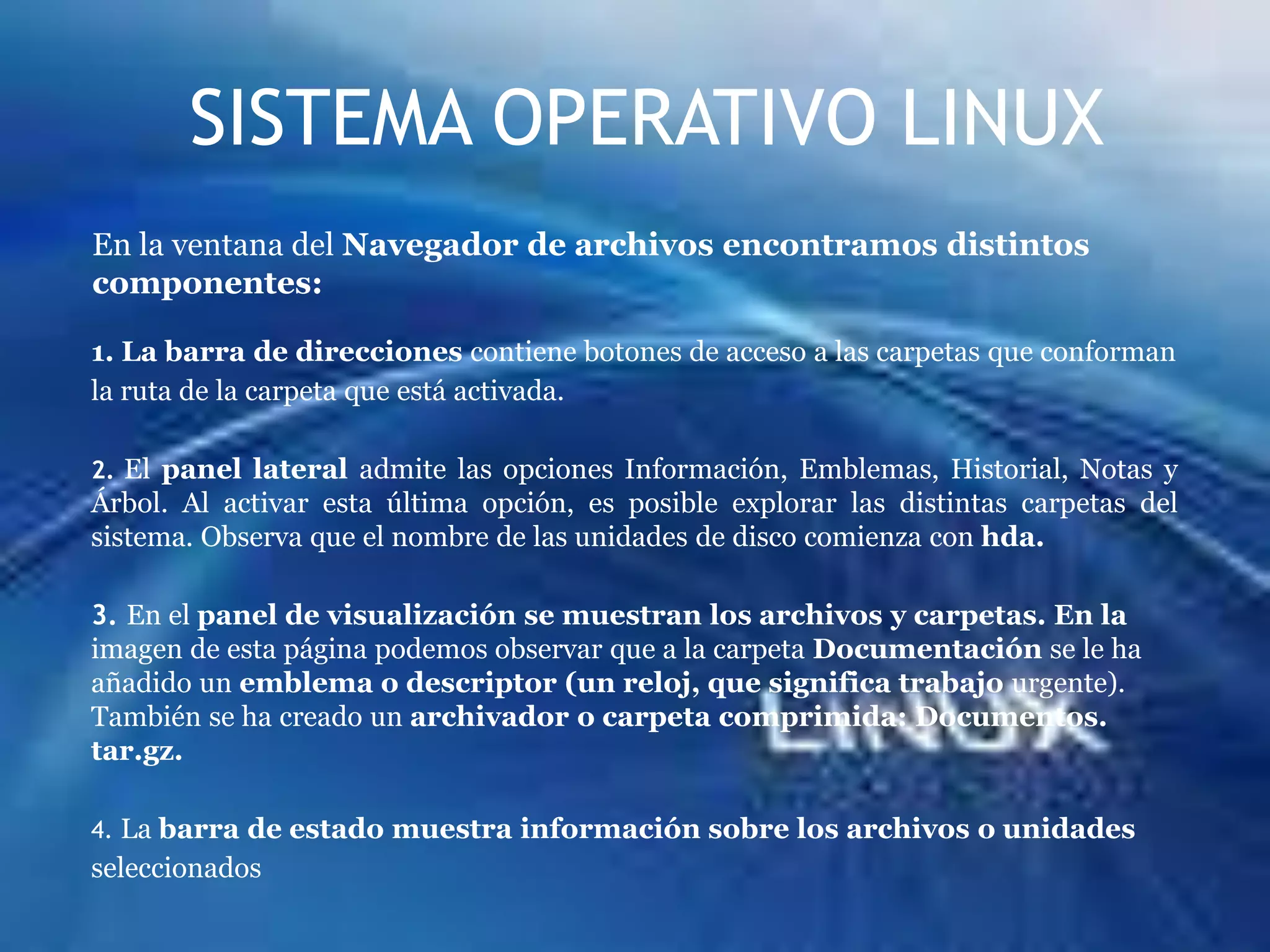 SISTEMA OPERATIVO LINUXEn la ventana del Navegador de archivos encontramos distintos componentes:1. La barra de direcciones contiene botones de acceso a las carpetas que conformanla ruta de la carpeta que está activada.2. El panel lateral admite las opciones Información, Emblemas, Historial, Notas y Árbol. Al activar esta última opción, es posible explorar las distintas carpetas del sistema. Observa que el nombre de las unidades de disco comienza con hda.3. En el panel de visualización se muestran los archivos y carpetas. En la imagen de esta página podemos observar que a la carpeta Documentación se le ha añadido un emblema o descriptor (un reloj, que significa trabajo urgente). También se ha creado un archivador o carpeta comprimida: Documentos. tar.gz.4. La barra de estado muestra información sobre los archivos o unidadesseleccionados