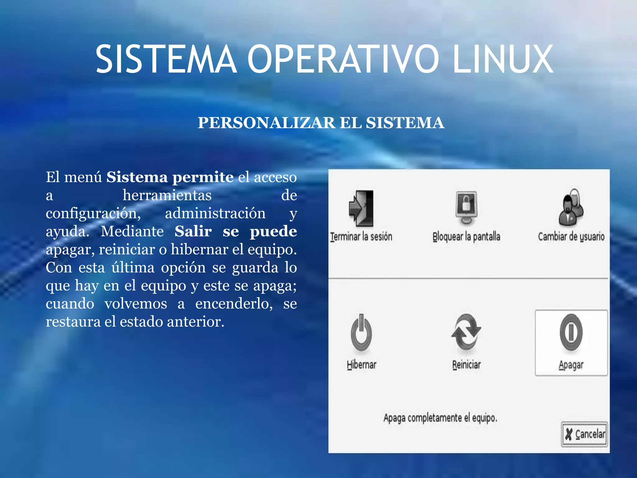 SISTEMA OPERATIVO LINUXPERSONALIZAR EL SISTEMAEl menú Sistema permite el acceso a herramientas de configuración, administración y ayuda. Mediante Salir se puede apagar, reiniciar o hibernar el equipo. Con esta última opción se guarda lo que hay en el equipo y este se apaga; cuando volvemos a encenderlo, se restaura el estado anterior.