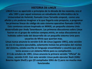 HISTORIA DE LINUXLINUX hace su aparición a principios de la década de los noventa, era el año 1991 y por aquel entonces un estudiante de informática de la Universidad de Helsinki, llamado Linus Torvalds empezó, -como una afición y sin poderse imaginar a lo que llegaría este proyecto, a programar las primeras líneas de código de este sistema operativo llamado LINUX.Este comienzo estuvo inspirado en MINIX, un pequeño sistema Unix desarrollado por Andy Tanenbaum. Las primeras discusiones sobre Linux fueron en el grupo de noticias compos.minix, en estas discusiones se hablaba sobre todo del desarrollo de un pequeño sistema Unix para usuarios de Minix que querían mas.Linux nunca anuncio la versión 0.01 de Linux (agosto 1991), esta versión no era ni siquiera ejecutable, solamente incluía los principios del núcleo del sistema, estaba escrita en lenguaje ensamblador y asumía que uno tenia acceso a un sistema Minix para su compilación. El 5 de octubre de 1991, Linux anuncio la primera versión "Oficial" de Linux, -versión 0.02. Con esta versión Linux pudo ejecutar Bash (GNU Bourne Again Shell) y gcc (El compilador GNU de C) pero no mucho mas funcionaba