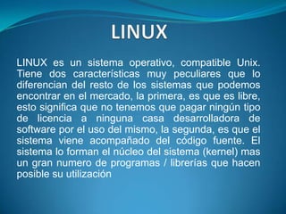 LINUXLINUX es un sistema operativo, compatible Unix. Tiene dos características muy peculiares que lo diferencian del resto de los sistemas que podemos encontrar en el mercado, la primera, es que es libre, esto significa que no tenemos que pagar ningún tipo de licencia a ninguna casa desarrolladora de software por el uso del mismo, la segunda, es que el sistema viene acompañado del código fuente. El sistema lo forman el núcleo del sistema (kernel) mas un gran numero de programas / librerías que hacen posible su utilización