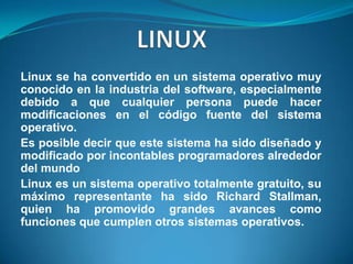 LINUXLinux se ha convertido en un sistema operativo muy conocido en la industria del software, especialmente debido a que cualquier persona puede hacer modificaciones en el código fuente del sistema operativo.Es posible decir que este sistema ha sido diseñado y modificado por incontables programadores alrededor del mundoLinux es un sistema operativo totalmente gratuito, su máximo representante ha sido Richard Stallman, quien ha promovido grandes avances como funciones que cumplen otros sistemas operativos.