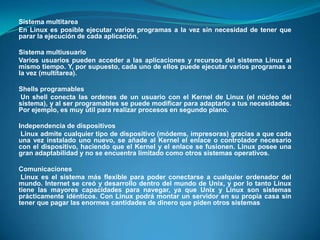 Sistema multitarea En Linux es posible ejecutar varios programas a la vez sin necesidad de tener que parar la ejecución de cada aplicación.Sistema multiusuarioVarios usuarios pueden acceder a las aplicaciones y recursos del sistema Linux al mismo tiempo. Y, por supuesto, cada uno de ellos puede ejecutar varios programas a la vez (multitarea).Shells programablesUn shell conecta las ordenes de un usuario con el Kernel de Linux (el núcleo del sistema), y al ser programables se puede modificar para adaptarlo a tus necesidades. Por ejemplo, es muy útil para realizar procesos en segundo plano.Independencia de dispositivosLinux admite cualquier tipo de dispositivo (módems, impresoras) gracias a que cada una vez instalado uno nuevo, se añade al Kernel el enlace o controlador necesario con el dispositivo, haciendo que el Kernel y el enlace se fusionen. Linux posee una gran adaptabilidad y no se encuentra limitado como otros sistemas operativos.ComunicacionesLinux es el sistema más flexible para poder conectarse a cualquier ordenador del mundo. Internet se creó y desarrollo dentro del mundo de Unix, y por lo tanto Linux tiene las mayores capacidades para navegar, ya que Unix y Linux son sistemas prácticamente idénticos. Con Linux podrá montar un servidor en su propia casa sin tener que pagar las enormes cantidades de dinero que piden otros sistemas.