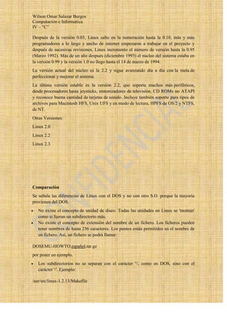 Wilson Omar Salazar Burgos
Computación e Informatica
IV – “C”

Después de la versión 0.03, Linux salto en la numeración hasta la 0.10, más y más
programadores a lo largo y ancho de internet empezaron a trabajar en el proyecto y
después de sucesivas revisiones, Linux incremento el número de versión hasta la 0.95
(Marzo 1992). Más de un año después (diciembre 1993) el núcleo del sistema estaba en
la versión 0.99 y la versión 1.0 no llego hasta el 14 de marzo de 1994.
La versión actual del núcleo es la 2.2 y sigue avanzando día a día con la meta de
perfeccionar y mejorar el sistema.
La última versión estable es la versión 2.2, que soporta muchos más periféricos,
desde procesadores hasta joysticks, sintonizadores de televisión, CD ROMs no ATAPI
y reconoce buena cantidad de tarjetas de sonido. Incluye también soporte para tipos de
archivos para Macintosh HFS, Unix UFS y en modo de lectura, HPFS de OS/2 y NTFS,
de NT.
Otras Versiones:
Linux 2.0
Linux 2.2
Linux 2.3




Comparación
Se señala las diferencias de Linux con el DOS y no con otro S.O. porque la mayoría
provienen del DOS.
   No existe el concepto de unidad de disco. Todas las unidades en Linux se 'montan'
   como si fueran un subdirectorio más.
   No existe el concepto de extensión del nombre de un fichero. Los ficheros pueden
   tener nombres de hasta 256 caracteres. Los puntos están permitidos en el nombre de
   un fichero. Así, un fichero se podrá llamar:

DOSEMU-HOWTO.español.tar.gz
por poner un ejemplo.
   Los subdirectorios no se separan con el carácter '', como en DOS, sino con el
   carácter '/'. Ejemplo:

/usr/src/linux-1.2.13/Makefile
 
