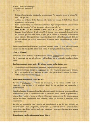 Wilson Omar Salazar Burgos
Computación e Informatica
IV – “C”

   Existe diferencia entre mayúsculas y minúsculas. Por ejemplo, no es lo mismo 'dir'
   que 'DIR' que 'Dir'...
   Adiós a los atributos de los ficheros, tal y como los conoce el DOS. Cada fichero
   tendrá ahora 10 'atributos'.
   Entre un comando y sus parámetros deberemos dejar obligatoriamente un espacio en
   blanco. Por ejemplo 'cd..' no funcionará mientras que 'cd ..' sí.
   IMPORTANTE: Un sistema Linux NUNCA se puede apagar por las
   buenas. Antes le hemos de advertir al S.O. de que vamos a apagarlo (o reiniciarlo).
   La razón de que esto deba ser así es para que al sistema le dé tiempo de escribir en
   disco todos los datos que tuviera pendientes de escribir, salir ordenadamente de todas
   las aplicaciones que tuviera arrancadas y desmontar todas las unidades que tuviera
   montadas.

Existen muchas otras diferencias (gestión de memoria plana, ...), pero las mencionadas
son las que más nos pueden influir en la forma de trabajar, al menos en principio.
¿Qué es el kernel?
El kernel o núcleo de Linux se podría definir como el corazón de este sistema operativo.
Es el encargado de que el software y el hardware de tu ordenador puedan trabajar
juntos.
Las funciones más importantes del mismo, aunque no las únicas, son:
   Administración de la memoria, para todos los programas en ejecución.
   Administración del tiempo de procesador, que estos programas en ejecución utilizan.
   Es el encargado de que podamos acceder a los periféricos/elementos de nuestro
   ordenador de una manera cómoda.

Existen dos versiones del Linux kernel:
Versión de producción: La versión de producción, es la versión estable hasta el
momento. Esta versión es el resultado final de las versiones de desarrollo o
experimentales.
Cuando el equipo de desarrollo del kernel experimental, decide que ha conseguido un
kernel estable y con la suficiente calidad, se lanza una nueva versión de producción o
estable. Esta versión es la que se debería utilizar para un uso normal del sistema, ya que
son las versiones consideradas más estables y libres de fallos en el momento de su
lanzamiento.
Versión de desarrollo: Esta versión es experimental y es la que utilizan los
desarrolladores para programar, comprobar y verificar nuevas características,
correcciones, etc. Estos núcleos suelen ser inestables y no se deberían usar, a no ser que
sepas lo que haces.
Como interpretar los números de las versiones:
 