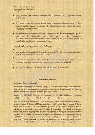 Wilson Omar Salazar Burgos
Computación e Informatica
IV – “C”

   Las versiones del kernel se numeran con 3 números, de la siguiente forma:
   XX.YY.ZZ

   XX: Indica la serie principal del kernel. Hasta el momento solo existen la 1 y 2. Este
   número cambia cuando la manera de funcionamiento del kernel ha sufrido
   un cambio muy importante.

   YY: Indica si la versión es de desarrollo o de producción. Un número impar, significa
   que     es     de     desarrollo,    uno     par,    que    es   de     producción.
   ZZ: Indica nuevas versiones dentro de una versión, en las que lo único que se ha
   modificado, son fallos de programación /bugs.

Unos ejemplos nos ayudaran a entenderlo mejor:


   ej1: versión del kernel 2.0.0: Kernel de la serie 2 (XX=2), versión de producción 0
   (YY=0 par), primera versión de 2.0 (ZZ=0)

   ej2: versión del kernel 2.0.1: Kernel de la serie 2, versión 0, en el que se han
   corregido errores de programación presentes en la versión 2.0.0 (ZZ=1)

   ej3: versión del kernel 2.1.100: versión 100 del kernel de desarrollo 2.1.




                                 Sistemas de Archivos
Sistema de ficheros Linux (I)
Bueno como sabrás el DOS funciona con FAT, File Allocation Table, o sea una tabla a
principio del disco duro donde se almacena, la información de cada bloque del disco, de
manera que tenemos una lista enlazada para cada fichero.
--------- | 2| 0 FICHERO A bloques 0 2 6 --------- | 3| 1 FICHERO B bloques 1 3 4 -------
-- | 6| 2 --------- | 4| 3 --------- | fin| 4 --------- | | 5 --------- | fin| 6 ---------
Para leer un fichero A leemos en la fat el bloque 0, vemos donde continua y leemos la
fat en el bloque 2, leemos el bloque del disco, y volvemos a leer el bloque de la fat
donde esta el bloque 6. Esto parece rápido, y lo es i la FAT esta en memoria, pero si
calculamos lo que puede ocupar una FAT de un disco duro de 1Giga donde el disco esta
dividido en bloques de pongamos 4024Kb y pongamos 20 bytes por descriptor, tenemos
una FAT de 5 megas, (no recuerdo de cuanto era el tamaño de bloque/descriptor en
MSDOS), lo cual no se puede tener en memoria y si hay que leer cada vez de disco es
muy lento. Cuando MSDOS funcionaba en disquete no era demasiado problema tener
en memoria unos Ks de FAT, pero con los disco de ahora de Giga ya es un problema.
 