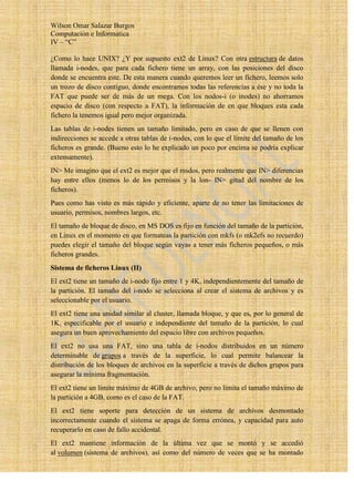 Wilson Omar Salazar Burgos
Computación e Informatica
IV – “C”

¿Como lo hace UNIX? ¿Y por supuesto ext2 de Linux? Con otra estructura de datos
llamada i-nodes, que para cada fichero tiene un array, con las posiciones del disco
donde se encuentra este. De esta manera cuando queremos leer un fichero, leemos solo
un trozo de disco contiguo, donde encontramos todas las referencias a ése y no toda la
FAT que puede ser de más de un mega. Con los nodos-i (o inodes) no ahorramos
espacio de disco (con respecto a FAT), la información de en que bloques esta cada
fichero la tenemos igual pero mejor organizada.
Las tablas de i-nodes tienen un tamaño limitado, pero en caso de que se llenen con
indirecciones se accede a otras tablas de i-nodes, con lo que el límite del tamaño de los
ficheros es grande. (Bueno esto lo he explicado un poco por encima se podría explicar
extensamente).
IN> Me imagino que el ext2 es mejor que el msdos, pero realmente que IN> diferencias
hay entre ellos (menos lo de los permisos y la lon- IN> gitud del nombre de los
ficheros).
Pues como has visto es más rápido y eficiente, aparte de no tener las limitaciones de
usuario, permisos, nombres largos, etc.
El tamaño de bloque de disco, en MS DOS es fijo en función del tamaño de la partición,
en Linux en el momento en que formateas la partición con mkfs (o mk2efs no recuerdo)
puedes elegir el tamaño del bloque según vayas a tener más ficheros pequeños, o más
ficheros grandes.
Sistema de ficheros Linux (II)
El ext2 tiene un tamaño de i-nodo fijo entre 1 y 4K, independientemente del tamaño de
la partición. El tamaño del i-nodo se selecciona al crear el sistema de archivos y es
seleccionable por el usuario.
El ext2 tiene una unidad similar al cluster, llamada bloque, y que es, por lo general de
1K, especificable por el usuario e independiente del tamaño de la partición, lo cual
asegura un buen aprovechamiento del espacio libre con archivos pequeños.
El ext2 no usa una FAT, sino una tabla de i-nodos distribuidos en un número
determinable de grupos a través de la superficie, lo cual permite balancear la
distribución de los bloques de archivos en la superficie a través de dichos grupos para
asegurar la mínima fragmentación.
El ext2 tiene un límite máximo de 4GB de archivo, pero no limita el tamaño máximo de
la partición a 4GB, como es el caso de la FAT.
El ext2 tiene soporte para detección de un sistema de archivos desmontado
incorrectamente cuando el sistema se apaga de forma errónea, y capacidad para auto
recuperarlo en caso de fallo accidental.
El ext2 mantiene información de la última vez que se montó y se accedió
al volumen (sistema de archivos), así como del número de veces que se ha montado
 