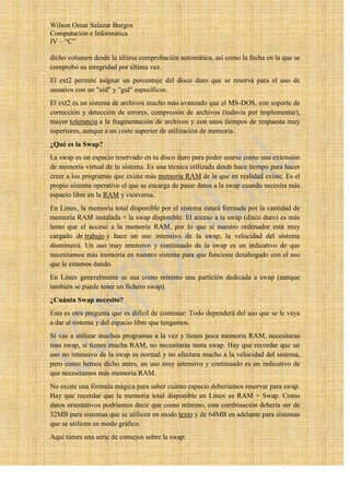 Wilson Omar Salazar Burgos
Computación e Informatica
IV – “C”

dicho volumen desde la última comprobación automática, así como la fecha en la que se
comprobó su integridad por última vez.
El ext2 permite asignar un porcentaje del disco duro que se reserva para el uso de
usuarios con un "uid" y "gid" específicos.
El ext2 es un sistema de archivos mucho más avanzado que el MS-DOS, con soporte de
corrección y detección de errores, compresión de archivos (todavía por implementar),
mayor tolerancia a la fragmentación de archivos y con unos tiempos de respuesta muy
superiores, aunque a un coste superior de utilización de memoria.
¿Qué es la Swap?
La swap es un espacio reservado en tu disco duro para poder usarse como una extensión
de memoria virtual de tu sistema. Es una técnica utilizada desde hace tiempo para hacer
creer a los programas que existe más memoria RAM de la que en realidad existe. Es el
propio sistema operativo el que se encarga de pasar datos a la swap cuando necesita más
espacio libre en la RAM y viceversa.
En Linux, la memoria total disponible por el sistema estará formada por la cantidad de
memoria RAM instalada + la swap disponible. El acceso a la swap (disco duro) es más
lento que el acceso a la memoria RAM, por lo que si nuestro ordenador está muy
cargado de trabajo y hace un uso intensivo de la swap, la velocidad del sistema
disminuirá. Un uso muy intensivo y continuado de la swap es un indicativo de que
necesitamos más memoria en nuestro sistema para que funcione desahogado con el uso
que le estamos dando.
En Linux generalmente se usa como mínimo una partición dedicada a swap (aunque
también se puede tener un fichero swap).
¿Cuánta Swap necesito?
Esta es otra pregunta que es difícil de contestar: Todo dependerá del uso que se le vaya
a dar al sistema y del espacio libre que tengamos.
Si vas a utilizar muchos programas a la vez y tienes poca memoria RAM, necesitaras
mas swap, si tienes mucha RAM, no necesitaras tanta swap. Hay que recordar que un
uso no intensivo de la swap es normal y no afectara mucho a la velocidad del sistema,
pero como hemos dicho antes, un uso muy intensivo y continuado es un indicativo de
que necesitamos más memoria RAM.
No existe una fórmula mágica para saber cuánto espacio deberíamos reservar para swap.
Hay que recordar que la memoria total disponible en Linux es RAM + Swap. Como
datos orientativos podríamos decir que como mínimo, esta combinación debería ser de
32MB para sistemas que se utilicen en modo texto y de 64MB en adelante para sistemas
que se utilicen en modo gráfico.
Aquí tienes una serie de consejos sobre la swap:
 