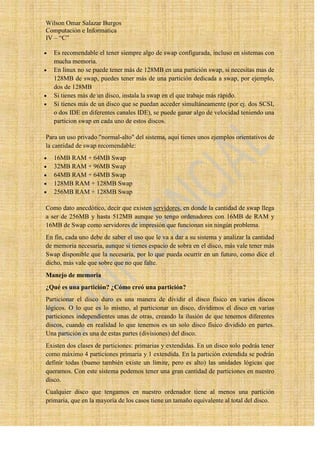 Wilson Omar Salazar Burgos
Computación e Informatica
IV – “C”

   Es recomendable el tener siempre algo de swap configurada, incluso en sistemas con
   mucha memoria.
   En linux no se puede tener más de 128MB en una partición swap, si necesitas mas de
   128MB de swap, puedes tener más de una partición dedicada a swap, por ejemplo,
   dos de 128MB
   Si tienes más de un disco, instala la swap en el que trabaje más rápido.
   Si tienes más de un disco que se puedan acceder simultáneamente (por ej. dos SCSI,
   o dos IDE en diferentes canales IDE), se puede ganar algo de velocidad teniendo una
   particion swap en cada uno de estos discos.

Para un uso privado "normal-alto" del sistema, aquí tienes unos ejemplos orientativos de
la cantidad de swap recomendable:
   16MB RAM + 64MB Swap
   32MB RAM + 96MB Swap
   64MB RAM + 64MB Swap
   128MB RAM + 128MB Swap
   256MB RAM + 128MB Swap

Como dato anecdótico, decir que existen servidores, en donde la cantidad de swap llega
a ser de 256MB y hasta 512MB aunque yo tengo ordenadores con 16MB de RAM y
16MB de Swap como servidores de impresión que funcionan sin ningún problema.
En fin, cada uno debe de saber el uso que le va a dar a su sistema y analizar la cantidad
de memoria necesaria, aunque si tienes espacio de sobra en el disco, más vale tener más
Swap disponible que la necesaria, por lo que pueda ocurrir en un futuro, como dice el
dicho, más vale que sobre que no que falte.
Manejo de memoria
¿Qué es una partición? ¿Cómo creó una partición?
Particionar el disco duro es una manera de dividir el disco físico en varios discos
lógicos. O lo que es lo mismo, al particionar un disco, dividimos el disco en varias
particiones independientes unas de otras, creando la ilusión de que tenemos diferentes
discos, cuando en realidad lo que tenemos es un solo disco físico dividido en partes.
Una partición es una de estas partes (divisiones) del disco.
Existen dos clases de particiones: primarias y extendidas. En un disco solo podrás tener
como máximo 4 particiones primaria y 1 extendida. En la partición extendida se podrán
definir todas (bueno también existe un límite, pero es alto) las unidades lógicas que
queramos. Con este sistema podemos tener una gran cantidad de particiones en nuestro
disco.
Cualquier disco que tengamos en nuestro ordenador tiene al menos una partición
primaria, que en la mayoría de los casos tiene un tamaño equivalente al total del disco.
 