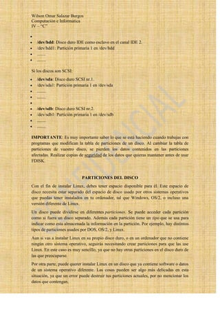 Wilson Omar Salazar Burgos
Computación e Informatica
IV – “C”


   /dev/hdd: Disco duro IDE como esclavo en el canal IDE 2.
   /dev/hdd1: Partición primaria 1 en /dev/hdd
   ........
   ........

Si los discos son SCSI:
   /dev/sda: Disco duro SCSI nr.1.
   /dev/sda1: Partición primaria 1 en /dev/sda
   ........
   ........

   /dev/sdb: Disco duro SCSI nr.2.
   /dev/sdb1: Partición primaria 1 en /dev/sdb
   ........
   ........

IMPORTANTE: Es muy importante saber lo que se está haciendo cuando trabajas con
programas que modifican la tabla de particiones de un disco. Al cambiar la tabla de
particiones de vuestro disco, se pierden los datos contenidos en las particiones
afectadas. Realizar copias de seguridad de los datos que quieras mantener antes de usar
FDISK.


                            PARTICIONES DEL DISCO
Con el fin de instalar Linux, debes tener espacio disponible para él. Este espacio de
disco necesita estar separado del espacio de disco usado por otros sistemas operativos
que puedas tener instalados en tu ordenador, tal que Windows, OS/2, o incluso una
versión diferente de Linux.
Un disco puede dividirse en diferentes particiones. Se puede acceder cada partición
como si fuera un disco separado. Además cada partición tiene un tipo que se usa para
indicar como esta almacenada la información en la partición. Por ejemplo, hay distintos
tipos de particiones usados por DOS, OS/2, y Linux.
Aun si vas a instalar Linux en su propio disco duro, o en un ordenador que no contiene
ningún otro sistema operativo, seguirás necesitando crear particiones para que las use
Linux. En este caso es muy sencillo, ya que no hay otras particiones en el disco duro de
las que preocuparse.
Por otra parte, puede querer instalar Linux en un disco que ya contiene software o datos
de un sistema operativo diferente. Las cosas pueden ser algo más delicadas en esta
situación, ya que un error puede destruir tus particiones actuales, por no mencionar los
datos que contengan.
 