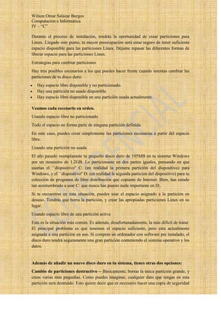 Wilson Omar Salazar Burgos
Computación e Informatica
IV – “C”

Durante el proceso de instalación, tendrás la oportunidad de crear particiones para
Linux. Llegado este punto, tu mayor preocupación será estar seguro de tener suficiente
espacio disponible para las particiones Linux. Déjame repasar las diferentes formas de
liberar espacio para las particiones Linux.
Estrategias para cambiar particiones
Hay tres posibles escenarios a los que puedes hacer frente cuando intentas cambiar las
particiones de tu disco duro:
   Hay espacio libre disponible y no particionado.
   Hay una partición no usado disponible.
   Hay espacio libre disponible en una partición usada actualmente.

Veamos cada escenario en orden.
Usando espacio libre no particionado
Todo el espacio no forma parte de ninguna partición definida.
En este caso, puedes crear simplemente las particiones necesarias a partir del espacio
libre.
Usando una partición no usada
El año pasado reemplazaste tu pequeño disco duro de 105MB en tu sistema Windows
por un mounstro de 1.2GB. Lo particionaste en dos partes iguales, pensando en que
usarías el ``dispositivo'' C: (en realidad la primera partición del dispositivo) para
Windows, y el ``dispositivo'' D: (en realidad ls segunda partición del dispositivo) para tu
colección de programa de libre distribución que copiaste de Internet. Bien, has estado
tan acostumbrado a usar C: que nunca has puesto nada importante en D:.
Si te encuentras en esta situación, puedes usar el espacio asignado a la partición en
desuso. Tendrás que borra la partición, y crear las apropiadas particiones Linux en su
lugar.
Usando espacio libre de una partición activa
Esta es la situación más común. Es además, desafortunadamente, la más difícil de tratar.
El principal problema es que tenemos el espacio suficiente, pero esta actualmente
asignada a una partición en uso. Si compras un ordenador con software pre instalado, el
disco duro tendrá seguramente una gran partición conteniendo el sistema operativo y los
datos.


Además de añadir un nuevo disco duro en tu sistema, tienes otras dos opciones:
Cambio de particiones destructivo -- Básicamente, borras la única partición grande, y
creas varias más pequeñas. Como puedes imaginar, cualquier dato que tengas en esta
partición será destruido. Esto quiere decir que es necesario hacer una copia de seguridad
 