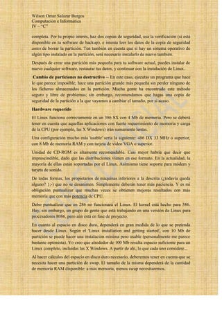 Wilson Omar Salazar Burgos
Computación e Informatica
IV – “C”

completa. Por tu propio interés, haz dos copias de seguridad, usa la verificación (si está
disponible en tu software de backup), e intenta leer los datos de la copia de seguridad
antes de borrar la partición. Ten también en cuenta que si hay un sistema operativo de
algún tipo instalado en la partición, será necesario instalarlo de nuevo también.
Después de crear una partición más pequeña para tu software actual, puedes instalar de
nuevo cualquier software, restaurar tus datos, y continuar con la instalación de Linux.
 Cambio de particiones no destructivo -- En este caso, ejecutas un programa que hace
lo que parece imposible; hace una partición grande más pequeña sin perder ninguno de
los ficheros almacenados en la partición. Mucha gente ha encontrado este método
seguro y libre de problemas; sin embargo, recomendamos que hagas una copia de
seguridad de la partición a la que vayamos a cambiar el tamaño, por si acaso.
Hardware requerido
El Linux funciona correctamente en un 386 SX con 4 Mb de memoria. Pero se deberá
tener en cuenta que aquellas aplicaciones con fuerte requerimiento de memoria y carga
de la CPU (por ejemplo, las X Windows) irán sumamente lentas.
Una configuración mucho más 'usable' sería la siguiente: 486 DX 33 MHz o superior,
con 8 Mb de memoria RAM y con tarjeta de video VGA o superior.
Unidad de CD-ROM es altamente recomendable. Casi mejor habría que decir que
imprescindible, dado que las distribuciones vienen en ese formato. En la actualidad, la
mayoría de ellas están soportadas por el Linux. Asimismo tiene soporte para módem y
tarjeta de sonido.
De todas formas, los propietarios de máquinas inferiores a la descrita (¿todavía queda
alguno? };-) que no se desanimen. Simplemente deberán tener más paciencia. Y es mi
obligación puntualizar que muchas veces se obtienen mejores resultados con más
memoria que con más potencia de CPU.
Debo puntualizar que en 286 no funcionará el Linux. El kernel está hecho para 386.
Hay, sin embargo, un grupo de gente que está trabajando en una versión de Linux para
procesadores 8086, pero aún está en fase de proyecto.
En cuanto al espacio en disco duro, dependerá en gran medida de lo que se pretenda
hacer desde Linux. Según el 'Linux installation and getting started', con 10 Mb de
partición se puede hacer una instalación mínima pero usable (personalmente me parece
bastante optimista). Yo creo que alrededor de 100 Mb resulta espacio suficiente para un
Linux completo, incluidas las X Windows. A partir de ahí, lo que cada uno considere...
Al hacer cálculos del espacio en disco duro necesario, deberemos tener en cuenta que se
necesita hacer una partición de swap. El tamaño de la misma dependerá de la cantidad
de memoria RAM disponible: a más memoria, menos swap necesitaremos.
 