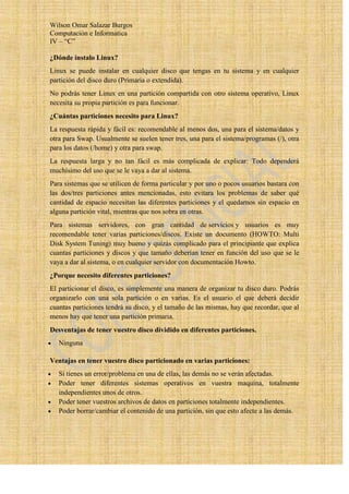 Wilson Omar Salazar Burgos
Computación e Informatica
IV – “C”

¿Dónde instalo Linux?
Linux se puede instalar en cualquier disco que tengas en tu sistema y en cualquier
partición del disco duro (Primaria o extendida).
No podrás tener Linux en una partición compartida con otro sistema operativo, Linux
necesita su propia partición es para funcionar.
¿Cuántas particiones necesito para Linux?
La respuesta rápida y fácil es: recomendable al menos dos, una para el sistema/datos y
otra para Swap. Usualmente se suelen tener tres, una para el sistema/programas (/), otra
para los datos (/home) y otra para swap.
La respuesta larga y no tan fácil es más complicada de explicar: Todo dependerá
muchísimo del uso que se le vaya a dar al sistema.
Para sistemas que se utilicen de forma particular y por uno o pocos usuarios bastara con
las dos/tres particiones antes mencionadas, esto evitara los problemas de saber qué
cantidad de espacio necesitan las diferentes particiones y el quedarnos sin espacio en
alguna partición vital, mientras que nos sobra en otras.
Para sistemas servidores, con gran cantidad de servicios y usuarios es muy
recomendable tener varias particiones/discos. Existe un documento (HOWTO: Multi
Disk System Tuning) muy bueno y quizás complicado para el principiante que explica
cuantas particiones y discos y que tamaño deberían tener en función del uso que se le
vaya a dar al sistema, o en cualquier servidor con documentación Howto.
¿Porque necesito diferentes particiones?
El particionar el disco, es simplemente una manera de organizar tu disco duro. Podrás
organizarlo con una sola partición o en varias. Es el usuario el que deberá decidir
cuantas particiones tendrá su disco, y el tamaño de las mismas, hay que recordar, que al
menos hay que tener una partición primaria.
Desventajas de tener vuestro disco dividido en diferentes particiones.
   Ninguna

Ventajas en tener vuestro disco particionado en varias particiones:
   Si tienes un error/problema en una de ellas, las demás no se verán afectadas.
   Poder tener diferentes sistemas operativos en vuestra maquina, totalmente
   independientes unos de otros.
   Poder tener vuestros archivos de datos en particiones totalmente independientes.
   Poder borrar/cambiar el contenido de una partición, sin que esto afecte a las demás.
 