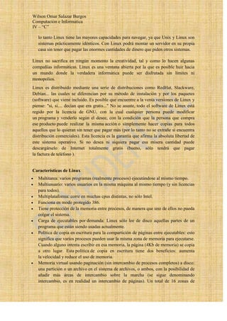 Wilson Omar Salazar Burgos
Computación e Informatica
IV – “C”

   lo tanto Linux tiene las mayores capacidades para navegar, ya que Unix y Linux son
   sistemas prácticamente idénticos. Con Linux podrá montar un servidor en su propia
   casa sin tener que pagar las enormes cantidades de dinero que piden otros sistemas.

Linux no sacrifica en ningún momento la creatividad, tal y como lo hacen algunas
compañías informáticas. Linux es una ventana abierta por la que es posible huir hacia
un mundo donde la verdadera informática puede ser disfrutada sin límites ni
monopolios.
Linux es distribuido mediante una serie de distribuciones como RedHat, Slackware,
Debían... las cuales se diferencian por su método de instalación y por los paquetes
(software) que viene incluido. Es posible que encuentre a la venta versiones de Linux y
piense: "si, si.... decían que era gratis..." No se asuste, todo el software de Linux está
regido por la licencia de GNU, con la cual cualquier persona puede modificar
un programa y venderlo según el desee, con la condición que la persona que compra
ese producto puede realizar la misma acción o simplemente hacer copias para todos
aquellos que lo quieran sin tener que pagar más (por lo tanto no se extrañe si encuentra
distribución comerciales). Esta licencia es la garantía que afirma la absoluta libertad de
este sistema operativo. Si no desea ni siquiera pagar esa mísera cantidad puede
descargárselo de Internet totalmente gratis (bueno, sólo tendrá que pagar
la factura de teléfono ).


Características de Linux
   Multitarea: varios programas (realmente procesos) ejecutándose al mismo tiempo.
   Multiusuario: varios usuarios en la misma máquina al mismo tiempo (y sin licencias
   para todos).
   Multiplataforma: corre en muchas cpus distintas, no sólo Intel.
   Funciona en modo protegido 386.
   Tiene protección de la memoria entre procesos, de manera que uno de ellos no pueda
   colgar el sistema.
   Carga de ejecutables por demanda: Linux sólo lee de disco aquellas partes de un
   programa que están siendo usadas actualmente.
   Política de copia en escritura para la compartición de páginas entre ejecutables: esto
   significa que varios procesos pueden usar la misma zona de memoria para ejecutarse.
   Cuando alguno intenta escribir en esa memoria, la página (4Kb de memoria) se copia
   a otro lugar. Esta política de copia en escritura tiene dos beneficios: aumenta
   la velocidad y reduce el uso de memoria.
   Memoria virtual usando paginación (sin intercambio de procesos completos) a disco:
   una partición o un archivo en el sistema de archivos, o ambos, con la posibilidad de
   añadir más áreas de intercambio sobre la marcha (se sigue denominando
   intercambio, es en realidad un intercambio de páginas). Un total de 16 zonas de
 