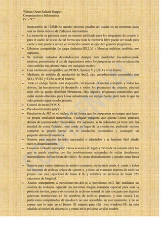 Wilson Omar Salazar Burgos
Computación e Informatica
IV – “C”

  intercambio de 128Mb de tamaño máximo pueden ser usadas en un momento dado
  con un límite teórico de 2Gb para intercambio.
  La memoria se gestiona como un recurso unificado para los programas de usuario y
  para el caché de disco, de tal forma que toda la memoria libre puede ser usada para
  caché y éste puede a su vez ser reducido cuando se ejecuten grandes programas.
  Librerías compartidas de carga dinámica (DLL's) y librerías estáticas también, por
  supuesto.
  Se realizan volcados de estado (core dumps) para posibilitar los análisis post-
  mortem, permitiendo el uso de depuradores sobre los programas no sólo en ejecución
  sino también tras abortar éstos por cualquier motivo.
  Casi totalmente compatible con POSIX, System V y BSD a nivel fuente.
  Mediante un módulo de emulación de ibcs2, casi completamente compatible con
  SCO, SVR3 y SVR4 a nivel binario.
  Todo el código fuente está disponible, incluyendo el núcleo completo y todos los
  drivers, las herramientas de desarrollo y todos los programas de usuario; además
  todo ello se puede distribuir libremente. Hay algunos programas comerciales que
  están siendo ofrecidos para Linux actualmente sin código fuente, pero todo lo que ha
  sido gratuito sigue siendo gratuito.
  Control de tareas POSIX.
  Pseudo-terminales (pty's).
  Emulación de 387 en el núcleo, de tal forma que los programas no tengan que hacer
  su propia emulación matemática. Cualquier máquina que ejecute Linux parecerá
  dotada de coprocesador matemático. Por supuesto, si tu ordenador ya tiene una fpu
  (unidad de coma flotante), será usada en lugar de la emulación, pudiendo incluso
  compilar tu propio kernel sin la emulación matemática y conseguir un
  pequeño ahorro de memoria.
  Soporte para muchos teclados nacionales o adaptados y es bastante fácil añadir
  nuevos dinámicamente.
  Consolas virtuales múltiples: varias sesiones de login a través de la consola entre las
  que se puede cambiar con las combinaciones adecuadas de teclas (totalmente
  independiente del hardware de video). Se crean dinámicamente y puedes tener hasta
  64.
  Soporte para varios sistemas de archivo comunes, incluyendo minix-1, xenix y todos
  los sistemas de archivo típicos de system v, y tiene un avanzado sistema de archivos
  propio con una capacidad de hasta 4 tb y nombres de archivos de hasta 255
  caracteres de longitud.
  Acceso transparente a particiones ms-dos (o a particiones os/2 fat) mediante un
  sistema de archivos especial: no necesitas ningún comando especial para usar la
  partición ms-dos, parece un sistema de archivos normal de unix (excepto por algunas
  graciosas restricciones en los nombres de archivo, permisos, y esas cosas). Las
  particiones comprimidas de ms-dos 6 no son accesibles en este momento, y no se
  espera que lo sean en el futuro. El soporte para vfat (wnt, windows 95) ha sido
  añadido al núcleo de desarrollo y estará en la próxima versión estable.
 