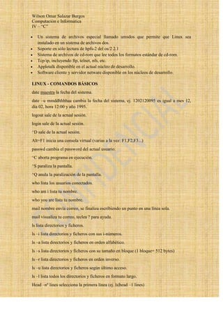 Wilson Omar Salazar Burgos
Computación e Informatica
IV – “C”

   Un sistema de archivos especial llamado umsdos que permite que Linux sea
   instalado en un sistema de archivos dos.
   Soporte en sólo lectura de hpfs-2 del os/2 2.1
   Sistema de archivos de cd-rom que lee todos los formatos estándar de cd-rom.
   Tcp/ip, incluyendo ftp, telnet, nfs, etc.
   Appletalk disponible en el actual núcleo de desarrollo.
   Software cliente y servidor netware disponible en los núcleos de desarrollo.

LINUX - COMANDOS BÁSICOS
date muestra la fecha del sistema.
date –u mmddhhhhaa cambia la fecha del sistema, ej. 1202120095 es igual a mes 12,
día 02, hora 12:00 y año 1995.
logout sale de la actual sesión.
login sale de la actual sesión.
^D sale de la actual sesión.
Alt+F1 inicia una consola virtual (varias a la vez: F1,F2,F3...)
passwd cambia el password del actual usuario.
^C aborta programa en ejecución.
^S paraliza la pantalla.
^Q anula la paralización de la pantalla.
who lista los usuarios conectados.
who am i lista tu nombre.
who you are lista tu nombre.
mail nombre envía correo, se finaliza escribiendo un punto en una línea sola.
mail visualiza tu correo, teclea ? para ayuda.
ls lista directorios y ficheros.
ls –i lista directorios y ficheros con sus i-números.
ls –a lista directorios y ficheros en orden alfabético.
ls –s lista directorios y ficheros con su tamaño en bloque (1 bloque= 512 bytes)
ls –r lista directorios y ficheros en orden inverso.
ls –u lista directorios y ficheros según último acceso.
ls –l lista todos los directorios y ficheros en formato largo.
Head –nº lines selecciona la primera línea (ej. ls|head –1 lines)
 