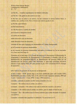 Wilson Omar Salazar Burgos
Computación e Informatica
IV – “C”

cat file file ... visualiza seguidamente los ficheros indicados.
cat file file > file graba los dos archivos en uno.
ln file link crea un enlace a un archivo, los dos contienen el mismo fichero físico, si
cambias uno, cambia el otro. Pero si borras uno todavía queda el otro.
cp file file copia ficheros.
rm file borra ficheros.
mv file file mueve o cambia de nombre.
pwd muestra el directorio actual.
cd cambia de directorio.
mkdir directorio crea un directorio.
rmdir directorio borra un directorio.
comando & hace que el proceso sea desatendido en 2º plano (background).
ps [nº] muestra los procesos desatendidos.
ps alx muestra los procesos desatendidos asociados a la terminal (a), los no asociados
(x) y hace una lista larga (l).
Elementos de la lista larga: STA (Estado del proceso) O (Inexistente) S (Durmiendo) W
(Esperando) I (Intermedio) R (Ejecutándose) Z (Terminado) Z (Parado) UID (Nº de
Identificación del propietario) PID (Nº de Identificación del proceso) PPID (Nº de
Identificación del proceso padre) PRI (Prioridad, nº altos=baja prioridad) WCHAN
(Suceso al que espera) NICE (Nº para calcular la pri.) TTY (Terminal) STTY (Tiempo
de ejecución)


kill nº detiene la ejecución de un proceso en background.
at hora o fecha <<EOF ejecuta algo a una hora establecida (para salir escribir EOF)
Posibilidades para hora o fecha: 8am, 2130, 12N fri week (siguiente semana), 2PM apr
3, now +1minute, now +1 hour, 4PM +2 days, 1PM tomorrow,...
comando ; comando se pueden escribir varios comandos a la vez.
Comando > file redirecciona la salida a un archivo.
(comando ; comando) > file redirecciona toda la salida del conjunto a un archivo.
Comando >> file redirecciona la salida a un archivo, pero lo añade al final de este.
Comando < file > file redirecciona de forma contraria para acabar llevando el resultado
a un archivo.
Comando | comando tubo (pipeline) la salida del 1º la envía hacia el 2º.
 