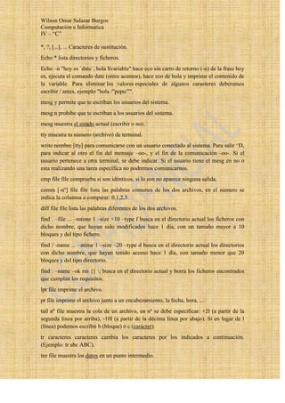 Wilson Omar Salazar Burgos
Computación e Informatica
IV – “C”

*, ?, [...], ... Caracteres de sustitución.
Echo * lista directorios y ficheros.
Echo –n "hoy es `date`, hola $variable" hace eco sin carro de retorno (-n) de la frase hoy
es, ejecuta el comando date (entre acentos), hace eco de hola y imprime el contenido de
la variable. Para eliminar los valores especiales de algunos caracteres deberemos
escribir / antes, ejemplo "hola /"pepe/"".
mesg y permite que te escriban los usuarios del sistema.
mesg n prohibe que te escriban a los usuarios del sistema.
mesg muestra el estado actual (escribir o no).
tty muestra tu número (archivo) de terminal.
write nombre [tty] para comunicarse con un usuario conectado al sistema. Para salir ^D,
para indicar al otro el fin del mensaje –oo-, y el fin de la comunicación –oo-. Si el
usuario pertenece a otra terminal, se debe indicar. Si el usuario tiene el mesg en no o
esta realizando una tarea específica no podremos comunicarnos.
cmp file file comprueba si son idénticos, si lo son no aparece ninguna salida.
comm [-nº] file file lista las palabras comunes de los dos archivos, en el número se
indica la columna a comparar: 0,1,2,3.
diff file file lista las palabras diferentes de los dos archivos.
find . –file ... –mtime 1 –size +10 –type f busca en el directorio actual los ficheros con
dicho nombre, que hayan sido modificados hace 1 día, con un tamaño mayor a 10
bloques y del tipo fichero.
find / -name ... –atime 1 –size –20 –type d busca en el directorio actual los directorios
con dicho nombre, que hayan tenido acceso hace 1 día, con tamaño menor que 20
bloques y del tipo directorio.
find . –name –ok rm {} ; busca en el directorio actual y borra los ficheros encontrados
que cumplan los requisitos.
lpr file imprime el archivo.
pr file imprime el archivo junto a un encabezamiento, la fecha, hora, ...
tail nº file muestra la cola de un archivo, en nº se debe especificar: +2l (a partir de la
segunda línea por arriba), -10l (a partir de la décima línea por abajo). Si en lugar de l
(línea) podemos escribir b (bloque) ó c (carácter).
tr caracteres caracteres cambia los caracteres por los indicados a continuación.
(Ejemplo: tr abc ABC).
tee file muestra los datos en un punto intermedio.
 