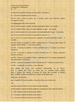 Wilson Omar Salazar Burgos
Computación e Informatica
IV – “C”

du muestra el tamaño por bloques de cada archivo y directorio.
du –s muestra el tamaño total por bloques.
file file indica el tipo de archivo que es (empty cannot open directory English
text ascii text data).
stty información sobre nuestro terminal.
stty [-] raw lee carácter a carácter. Se anula añadiendo el signo – al comando.
stty [-] cooked lee línea a línea. Se anula añadiendo el signo – al comando.
stty [-] cbreak mezcla de los dos anteriores. Se anula añadiendo el signo – al comando.
stty [-] nl no retorna el carro hasta el principio (se anula con ^J).
stty [-] echo no se ven las pulsaciones en pantalla. Se anula añadiendo el signo – al
comando.
sort file muestra en pantalla el archivo ordenado por la 1ª columna (para indicar la
segunda columna añadir +1 y así sucesivamente).
sort file –u muestra en pantalla el archivo ordenado por la 1ª columna sin las líneas
duplicadas.
sort file –b muestra en pantalla el archivo ordenado por la 1ª columna ignorando
espacios en blanco.
sort file –f muestra en pantalla el archivo ordenado por la 1ª columna distinguiendo
entre minúsculas y mayúsculas.
sort file –r muestra en pantalla el archivo ordenado por la 1ª columna en orden inverso.
sort file –c comprueba si el archivo ya esta ordenado.
grep palabra file busca unos caracteres determinados en un fichero.
grep –v palabra file busca las líneas que no contienen dicha palabra.
grep –c palabra file muestra el número de líneas que contienen la palabra.
grep –y palabra file busca la palabra en el fichero sin distinguir entre
Minúsculas y mayúsculas.
grep –n palabra file busca la palabra y muestra su línea con el número de
esta.
uniq file muestra el archivo sin las líneas que estén repetidas.
wc file muestra el número de líneas, palabras y caracteres (en este orden) del archivo.
wc –l file muestra el número de líneas del archivo.
wc –w muestra el número de palabras del archivo.
wc –c muestra el número de caracteres del archivo.
 